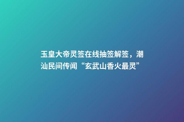 玉皇大帝灵签在线抽签解签，潮汕民间传闻“玄武山香火最灵”-第1张-观点-玄机派