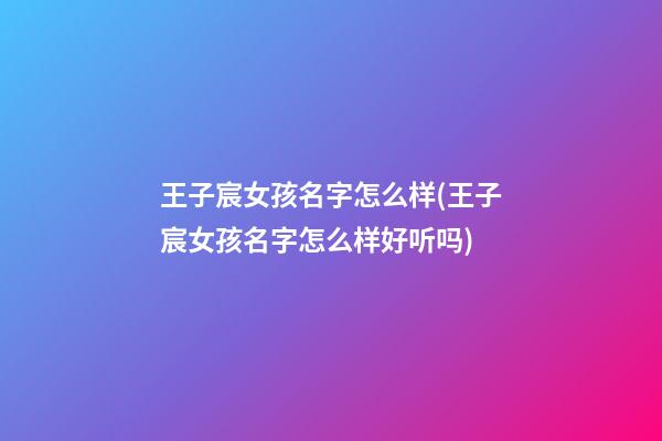 王子宸女孩名字怎么样(王子宸女孩名字怎么样好听吗)