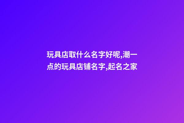 玩具店取什么名字好呢,潮一点的玩具店铺名字,起名之家