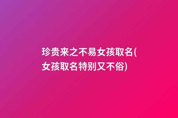 珍贵来之不易女孩取名(女孩取名特别又不俗)