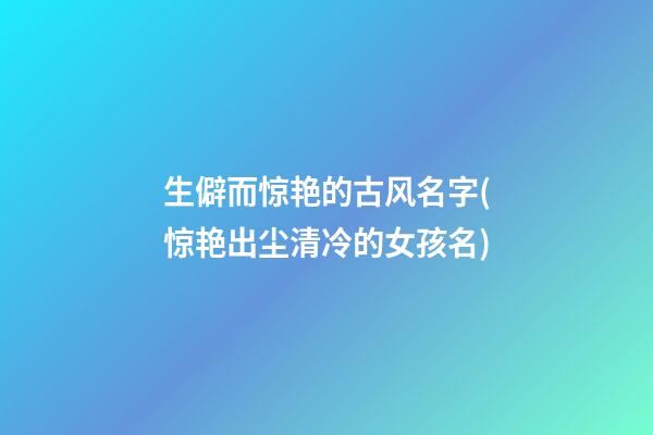 生僻而惊艳的古风名字(惊艳出尘清冷的女孩名)