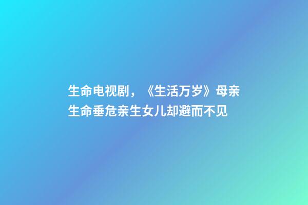 生命电视剧，《生活万岁》母亲生命垂危亲生女儿却避而不见-第1张-观点-玄机派