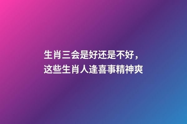 生肖三会是好还是不好，这些生肖人逢喜事精神爽-第1张-观点-玄机派