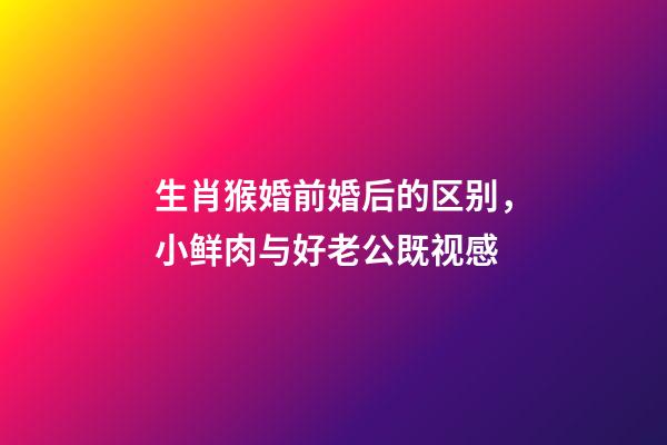 生肖猴婚前婚后的区别，小鲜肉与好老公既视感