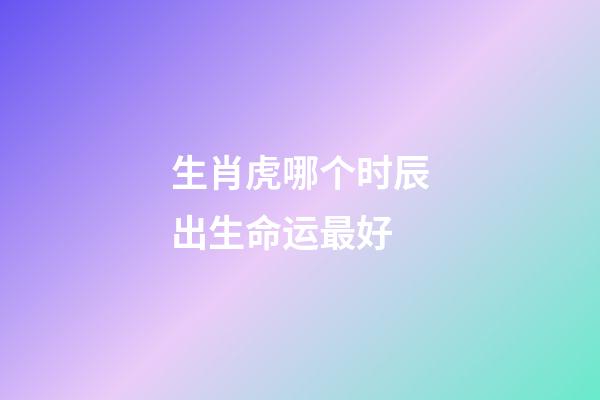 生肖虎哪个时辰出生命运最好