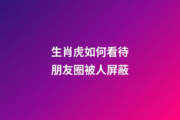 生肖虎如何看待朋友圈被人屏蔽