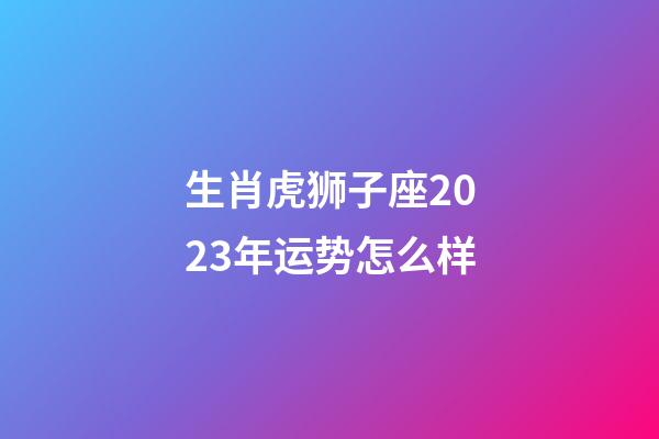 生肖虎狮子座2023年运势怎么样-第1张-星座运势-玄机派