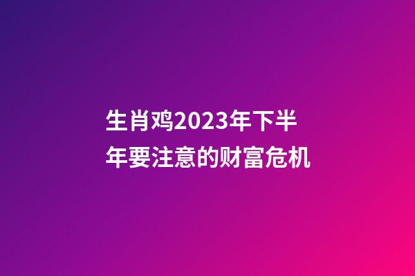 生肖鸡2023年下半年要注意的财富危机