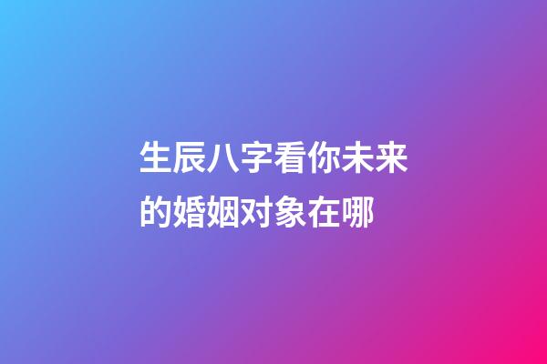 生辰八字看你未来的婚姻对象在哪