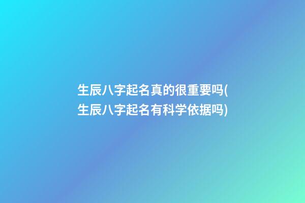 生辰八字起名真的很重要吗(生辰八字起名有科学依据吗)