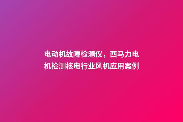 电动机故障检测仪，西马力电机检测核电行业风机应用案例-第1张-观点-玄机派