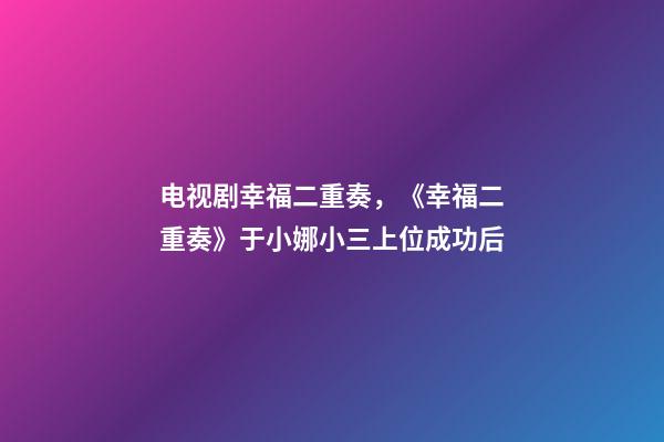 电视剧幸福二重奏，《幸福二重奏》于小娜小三上位成功后-第1张-观点-玄机派