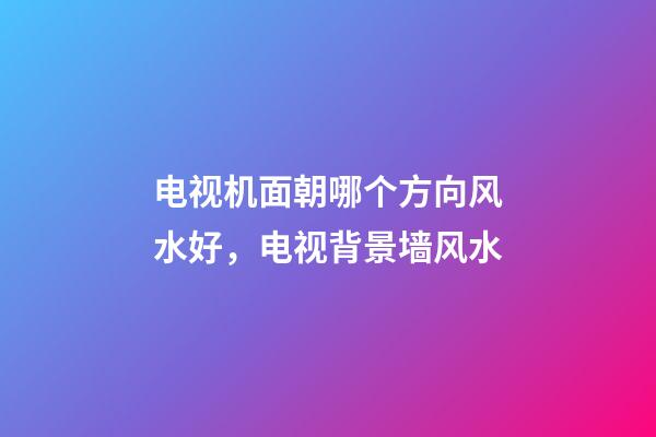 电视机面朝哪个方向风水好，电视背景墙风水-第1张-观点-玄机派