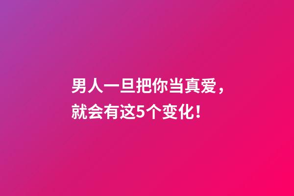 男人一旦把你当真爱，就会有这5个变化！