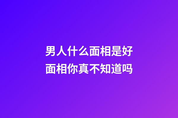 男人什么面相是好面相你真不知道吗