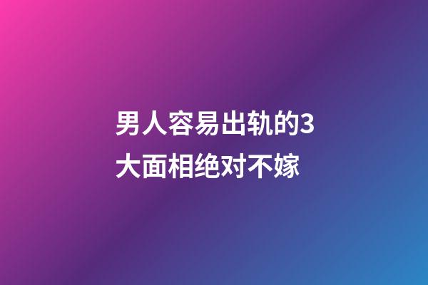 男人容易出轨的3大面相绝对不嫁