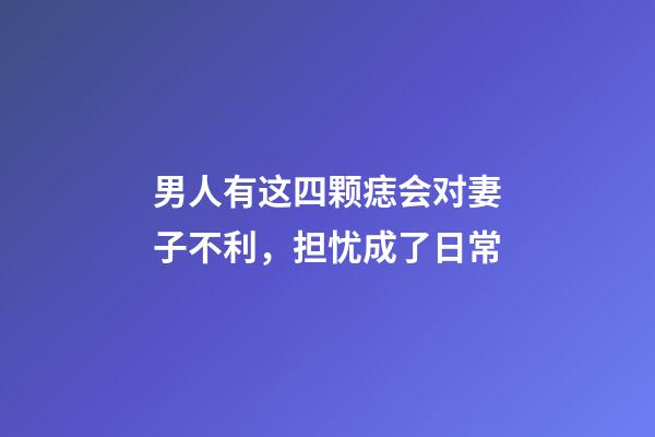 男人有这四颗痣会对妻子不利，担忧成了日常