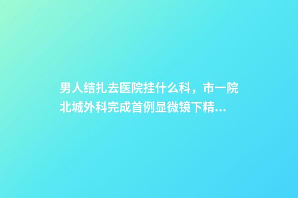 男人结扎去医院挂什么科，市一院北城外科完成首例显微镜下精索静脉曲张结扎术-第1张-观点-玄机派