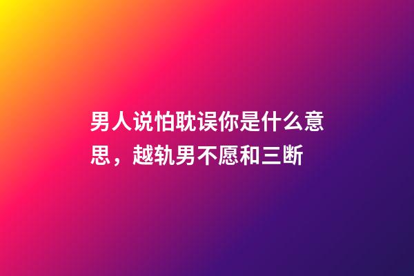 男人说怕耽误你是什么意思，越轨男不愿和三断