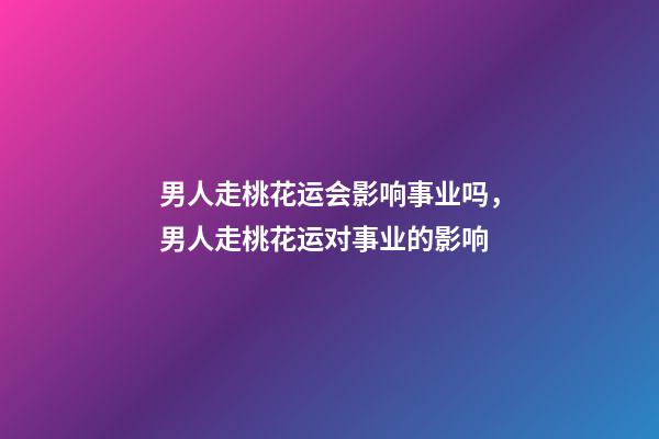 男人走桃花运会影响事业吗，男人走桃花运对事业的影响