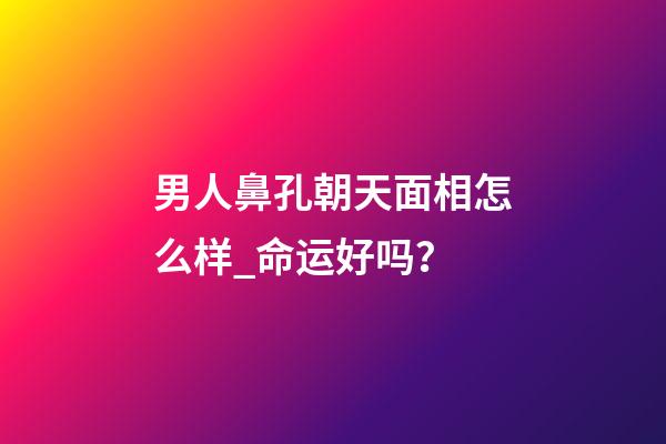 男人鼻孔朝天面相怎么样_命运好吗？