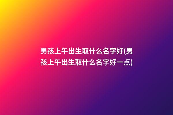 男孩上午出生取什么名字好(男孩上午出生取什么名字好一点)