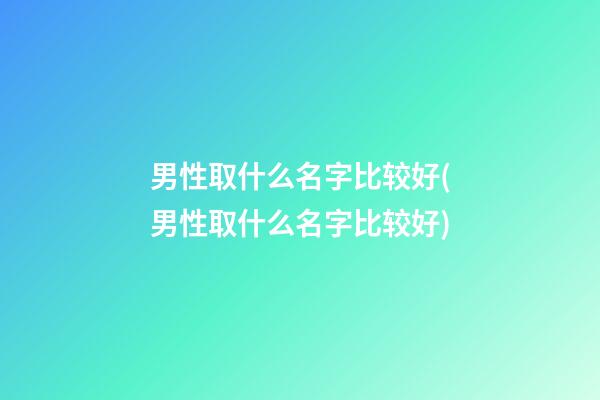 男性取什么名字比较好(男性取什么名字比较好)