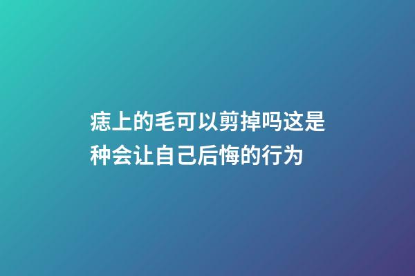 痣上的毛可以剪掉吗?这是种会让自己后悔的行为