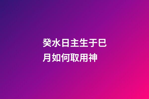 癸水日主生于巳月如何取用神?