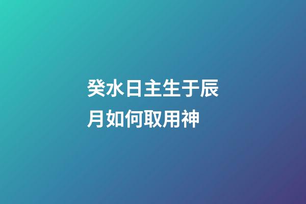 癸水日主生于辰月如何取用神?