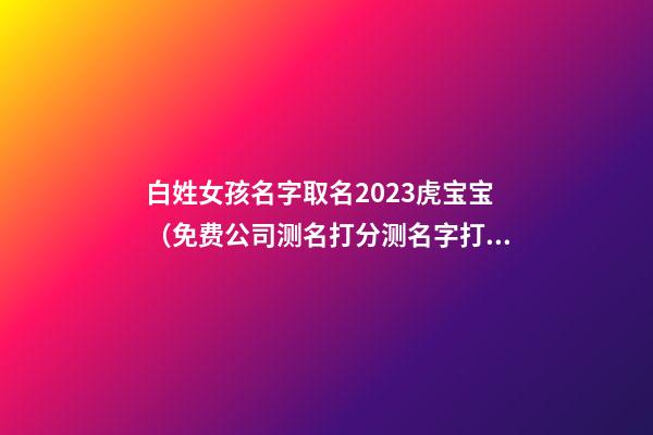 白姓女孩名字取名2023虎宝宝（免费公司测名打分测名字打分）-第1张-公司起名-玄机派