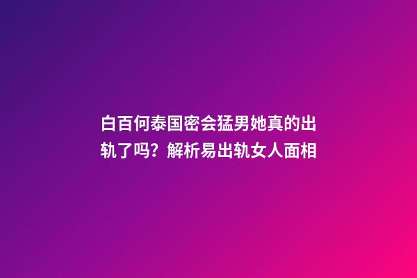 白百何泰国密会猛男她真的出轨了吗？解析易出轨女人面相