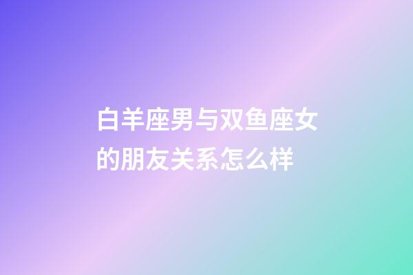 白羊座男与双鱼座女的朋友关系怎么样-第1张-星座运势-玄机派