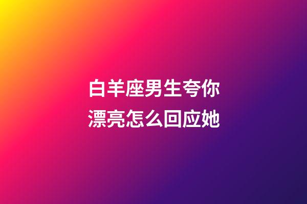 白羊座男生夸你漂亮怎么回应她-第1张-星座运势-玄机派