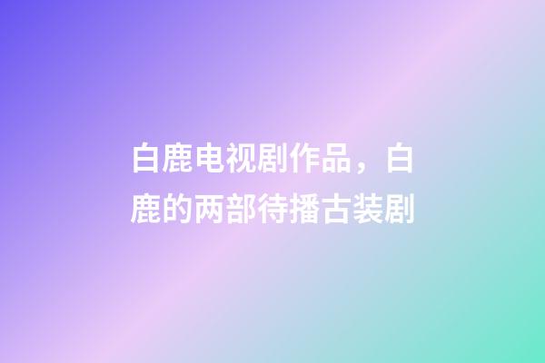 白鹿电视剧作品，白鹿的两部待播古装剧-第1张-观点-玄机派