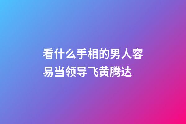 看什么手相的男人容易当领导飞黄腾达