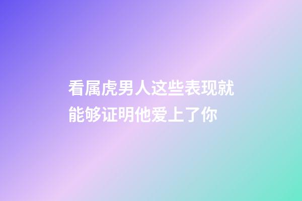 看属虎男人这些表现就能够证明他爱上了你