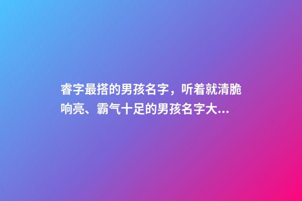 睿字最搭的男孩名字，听着就清脆响亮、霸气十足的男孩名字大全-第1张-观点-玄机派