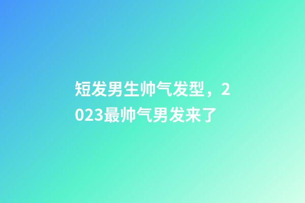 短发男生帅气发型，2023最帅气男发来了-第1张-观点-玄机派