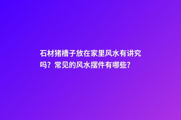 石材猪槽子放在家里风水有讲究吗？常见的风水摆件有哪些？