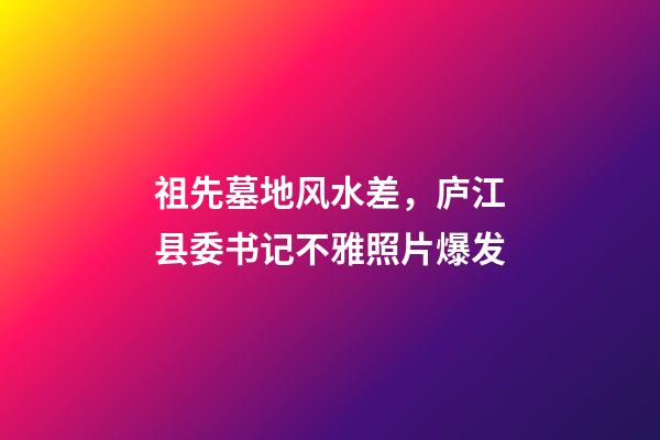 祖先墓地风水差，庐江县委书记不雅照片爆发