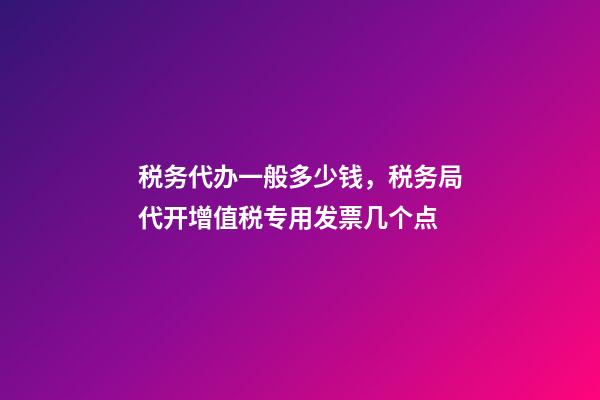 税务代办一般多少钱，税务局代开增值税专用发票几个点-第1张-观点-玄机派