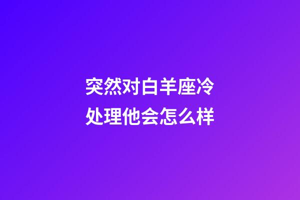 突然对白羊座冷处理他会怎么样