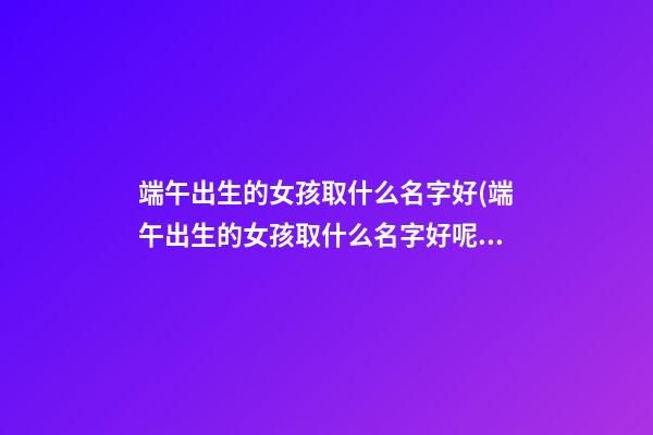 端午出生的女孩取什么名字好(端午出生的女孩取什么名字好呢)