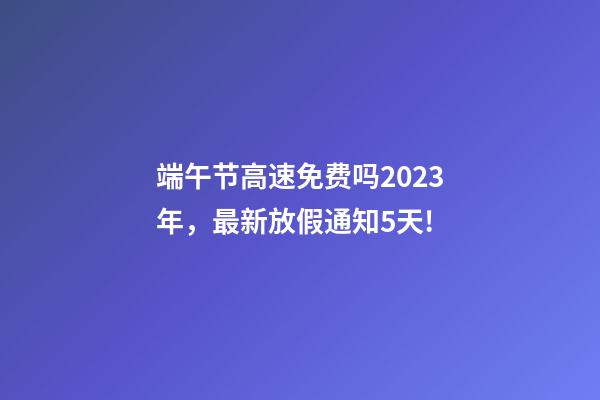 端午节高速免费吗2023年，最新放假通知5天!-第1张-观点-玄机派