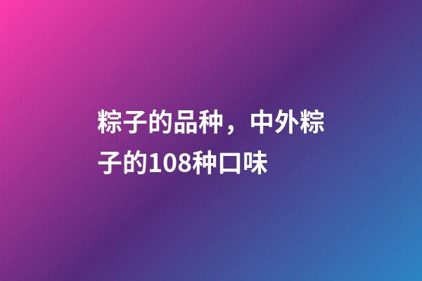 粽子的品种，中外粽子的108种口味-第1张-观点-玄机派