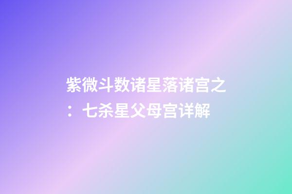 紫微斗数诸星落诸宫之：七杀星父母宫详解