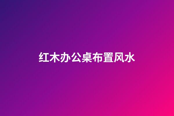 红木办公桌布置风水