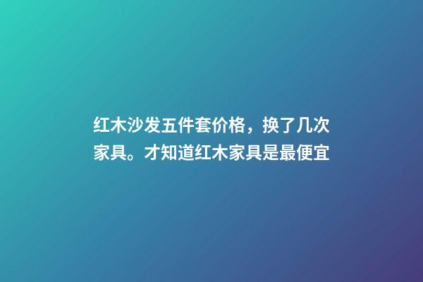 红木沙发五件套价格，换了几次家具。才知道红木家具是最便宜-第1张-观点-玄机派