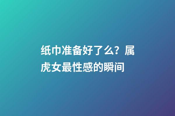 纸巾准备好了么？属虎女最性感的瞬间